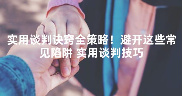 实用谈判诀窍全策略！避开这些常见陷阱 实用谈判技